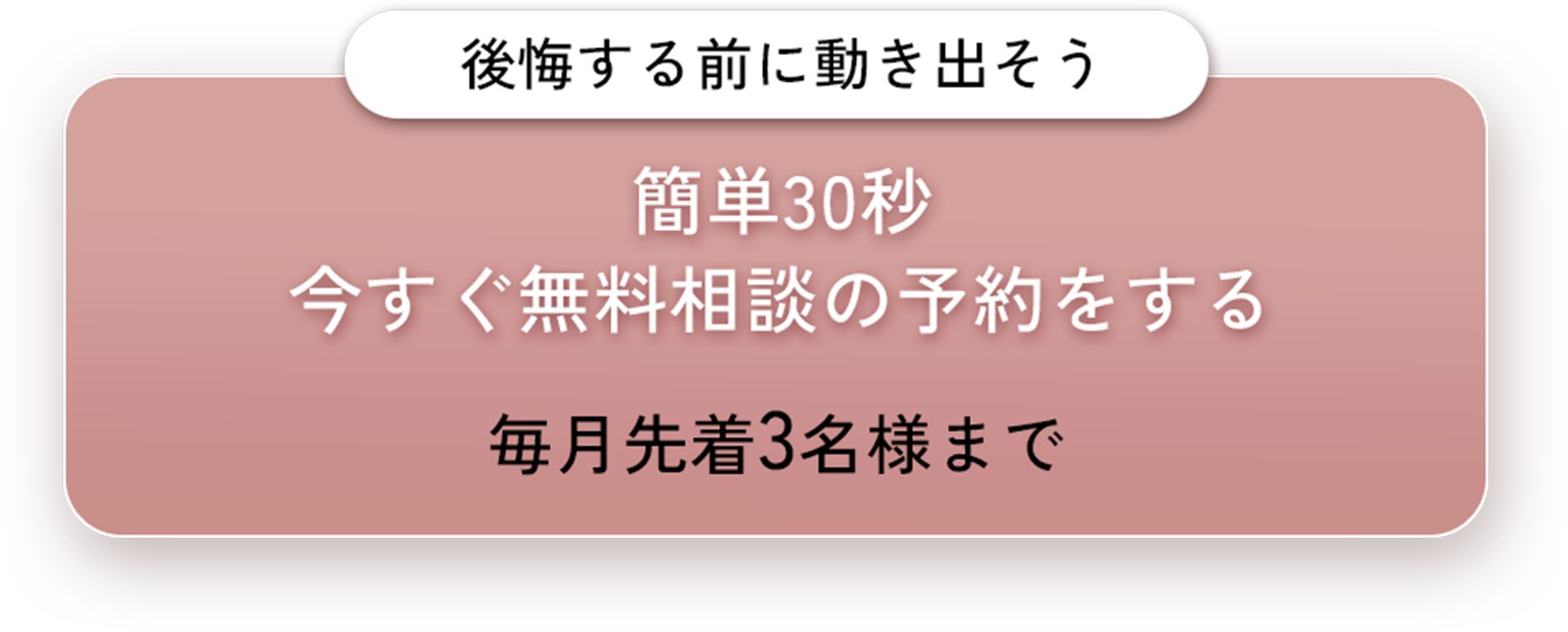 後悔する前に動き出そう。簡単30秒今すぐ無料相談の予約をする。毎月先着3名様まで