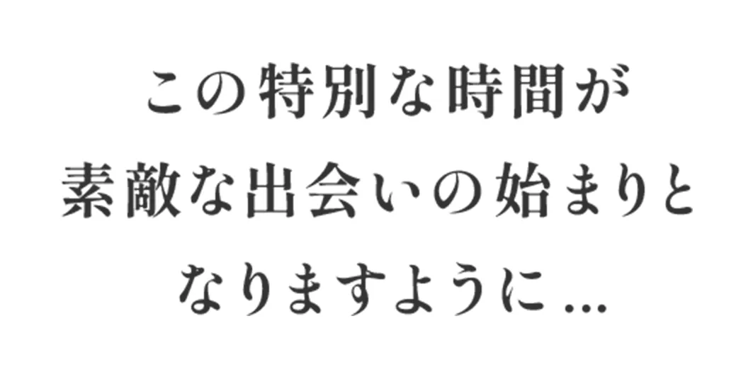 この特別な時間が素敵な出会いの始まりとなりますように...